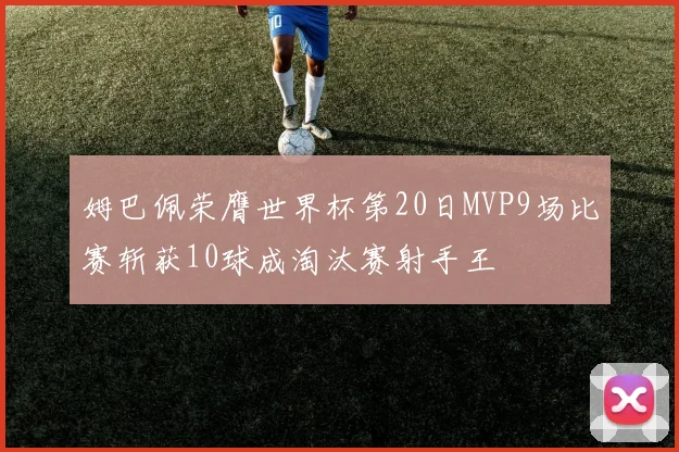 姆巴佩荣膺世界杯第20日MVP9场比赛斩获10球成淘汰赛射手王