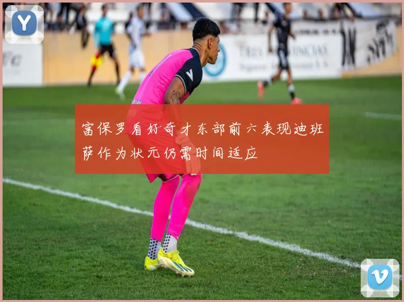 富保罗看好奇才东部前六表现迪班萨作为状元仍需时间适应