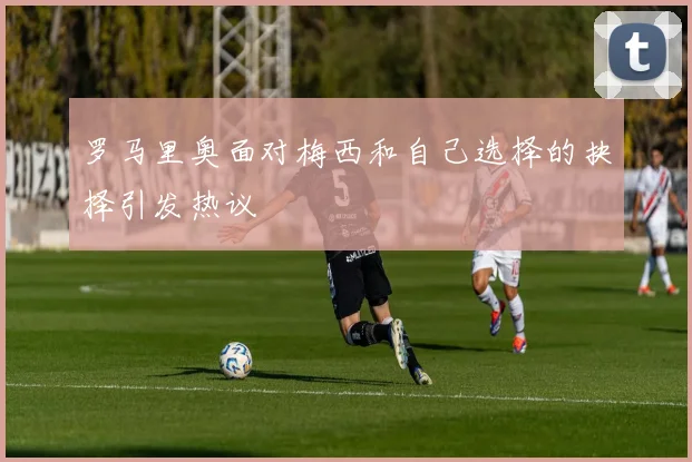 罗马里奥面对梅西和自己选择的抉择引发热议