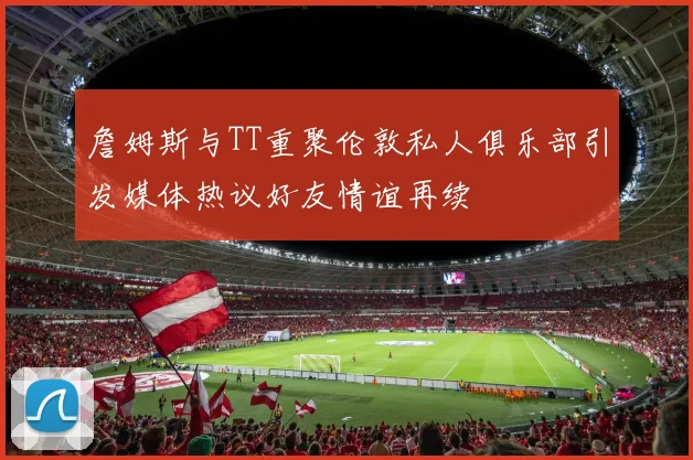 詹姆斯与TT重聚伦敦私人俱乐部引发媒体热议好友情谊再续