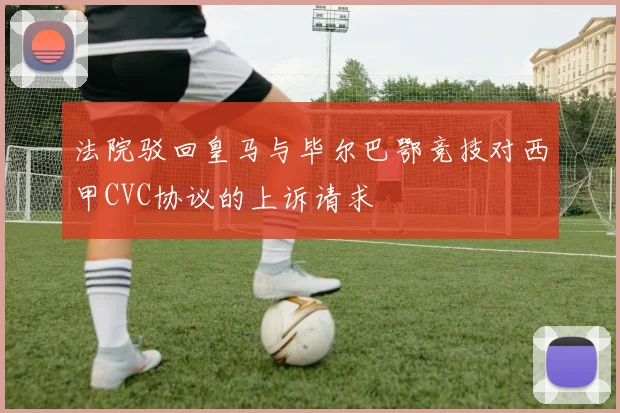 法院驳回皇马与毕尔巴鄂竞技对西甲CVC协议的上诉请求