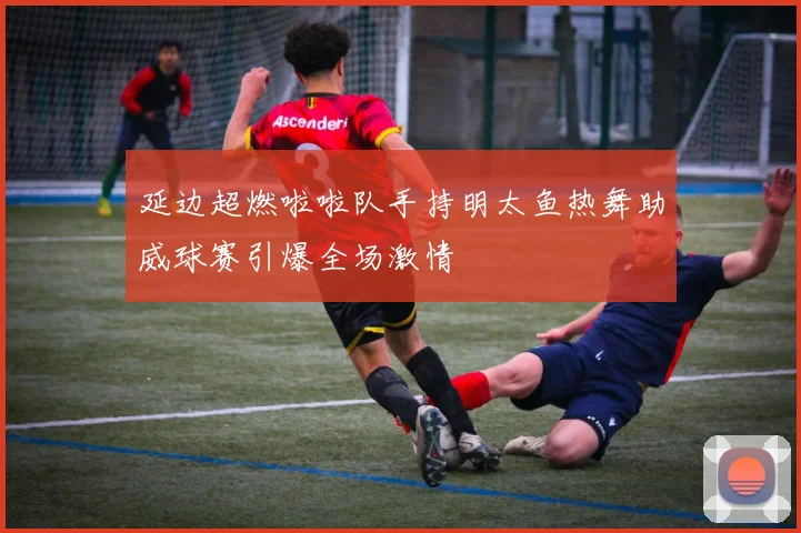 延边超燃啦啦队手持明太鱼热舞助威球赛引爆全场激情