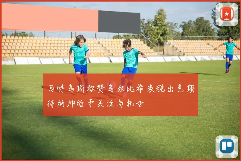 马特乌斯称赞乌尔比希表现出色期待纳帅给予关注与机会