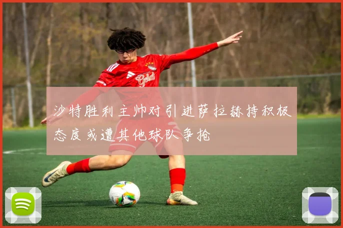 沙特胜利主帅对引进萨拉赫持积极态度或遭其他球队争抢