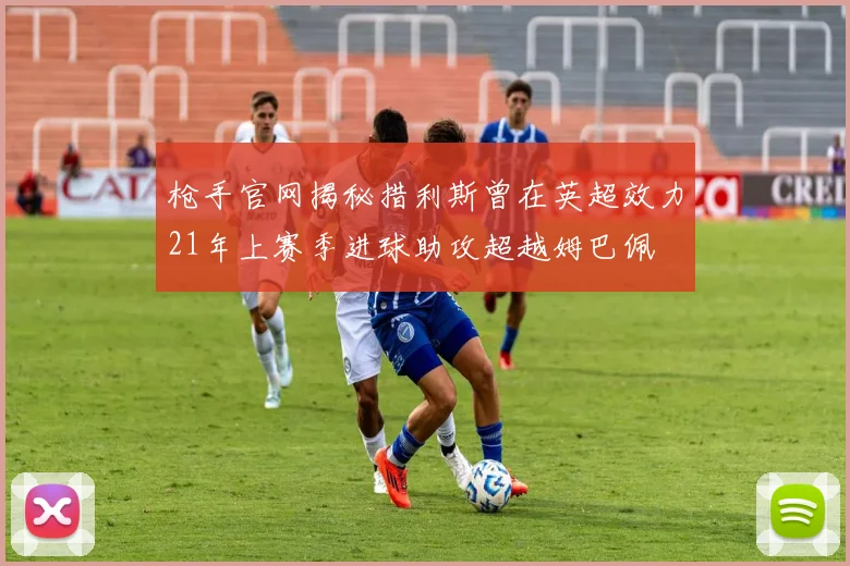 枪手官网揭秘措利斯曾在英超效力21年上赛季进球助攻超越姆巴佩