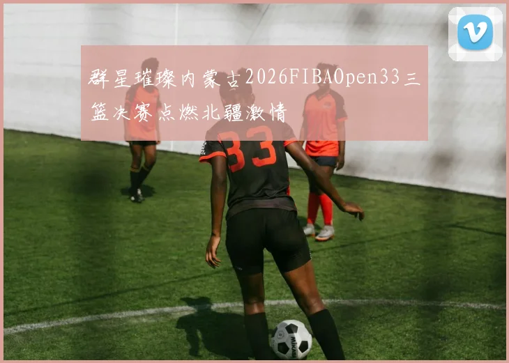 群星璀璨内蒙古2026FIBAOpen33三篮决赛点燃北疆激情