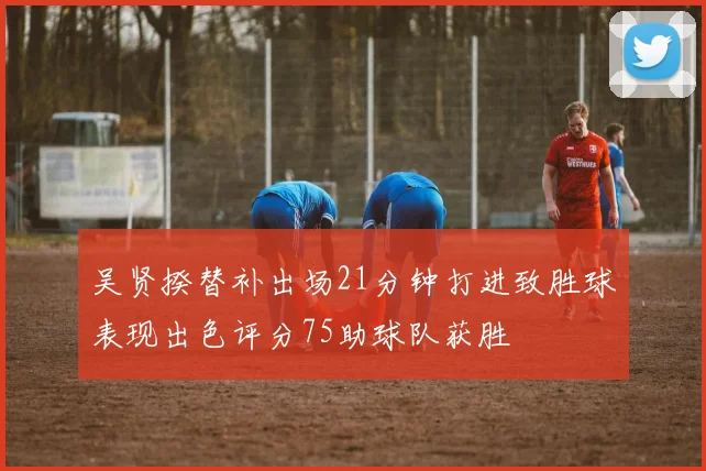 吴贤揆替补出场21分钟打进致胜球表现出色评分75助球队获胜