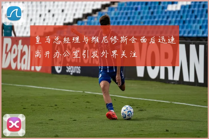 皇马总经理与维尼修斯会面后迅速离开办公室引发外界关注