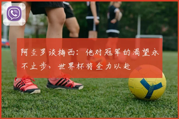 阿圭罗谈梅西：他对冠军的渴望永不止步，世界杯将全力以赴