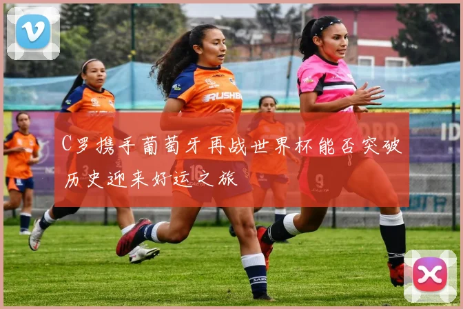 C罗携手葡萄牙再战世界杯能否突破历史迎来好运之旅