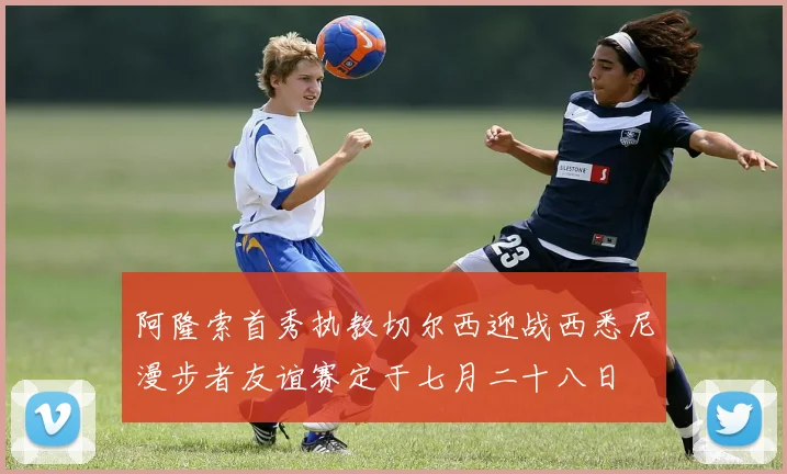 阿隆索首秀执教切尔西迎战西悉尼漫步者友谊赛定于七月二十八日