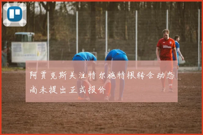 阿贾克斯关注特尔施特根转会动态尚未提出正式报价