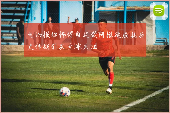 电讯报称佛得角逆袭阿根廷成就历史伟战引发全球关注