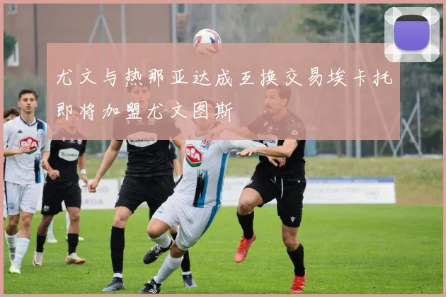 尤文与热那亚达成互换交易埃卡托即将加盟尤文图斯