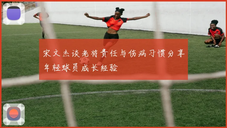 宋文杰谈老将责任与伤病习惯分享年轻球员成长经验