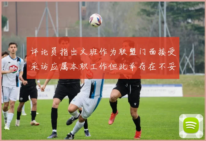评论员指出文班作为联盟门面接受采访应属本职工作但此举存在不妥之处
