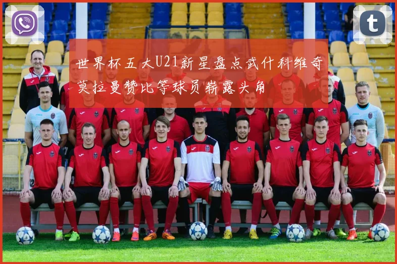 世界杯五大U21新星盘点武什科维奇莫拉曼赞比等球员崭露头角