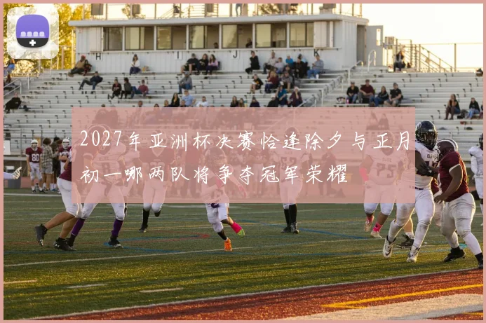 2027年亚洲杯决赛恰逢除夕与正月初一哪两队将争夺冠军荣耀