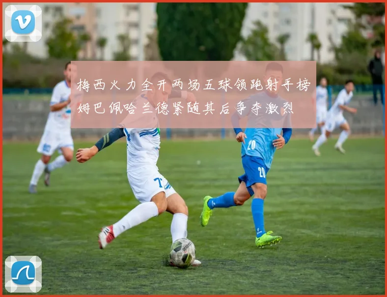 梅西火力全开两场五球领跑射手榜姆巴佩哈兰德紧随其后争夺激烈