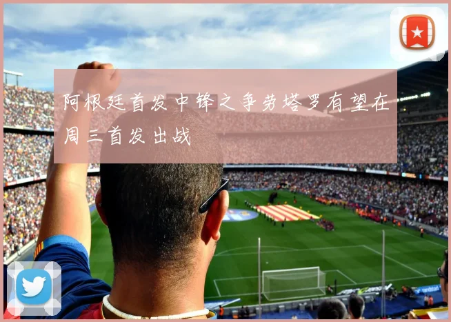 阿根廷首发中锋之争劳塔罗有望在周三首发出战