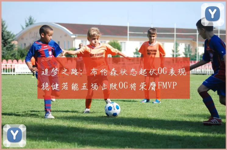 追梦之路：布伦森状态起伏OG表现稳健若能五场击败OG将荣膺FMVP