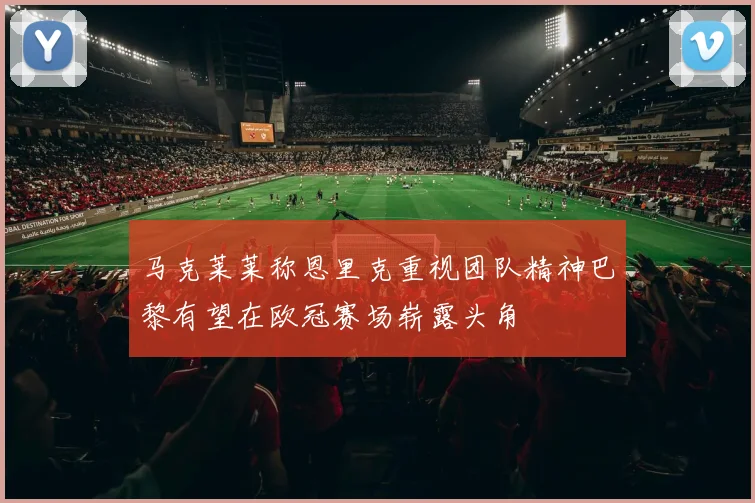 马克莱莱称恩里克重视团队精神巴黎有望在欧冠赛场崭露头角