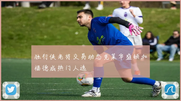 独行侠老将交易动态克莱华盛顿加福德成热门人选