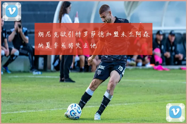 朗尼克欲引特罗萨德加盟米兰阿森纳夏季或将失去他