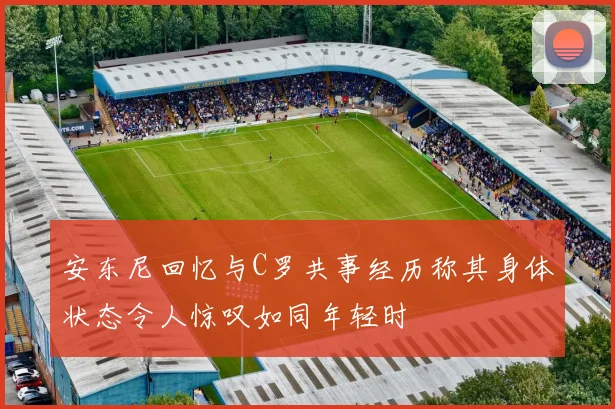 安东尼回忆与C罗共事经历称其身体状态令人惊叹如同年轻时