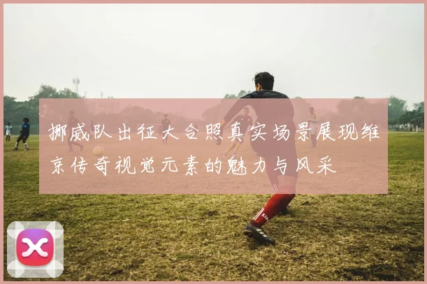 挪威队出征大合照真实场景展现维京传奇视觉元素的魅力与风采