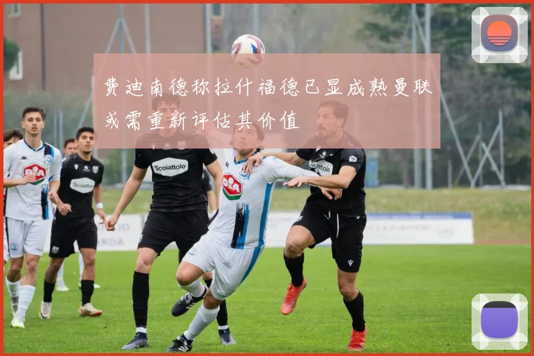 费迪南德称拉什福德已显成熟曼联或需重新评估其价值
