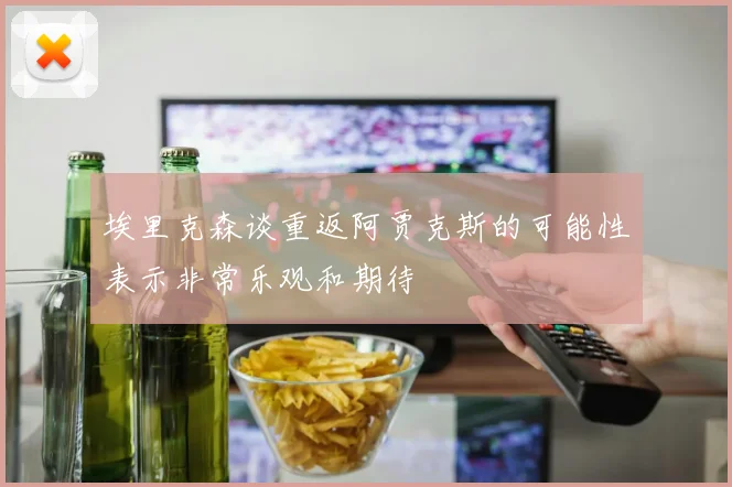 埃里克森谈重返阿贾克斯的可能性表示非常乐观和期待