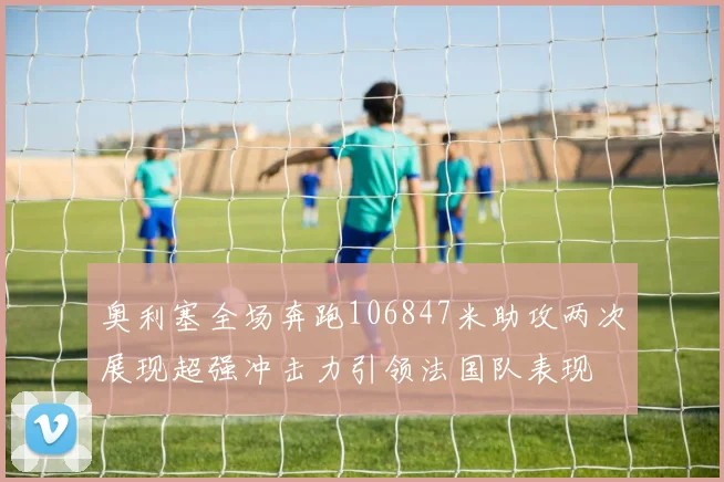 奥利塞全场奔跑106847米助攻两次展现超强冲击力引领法国队表现