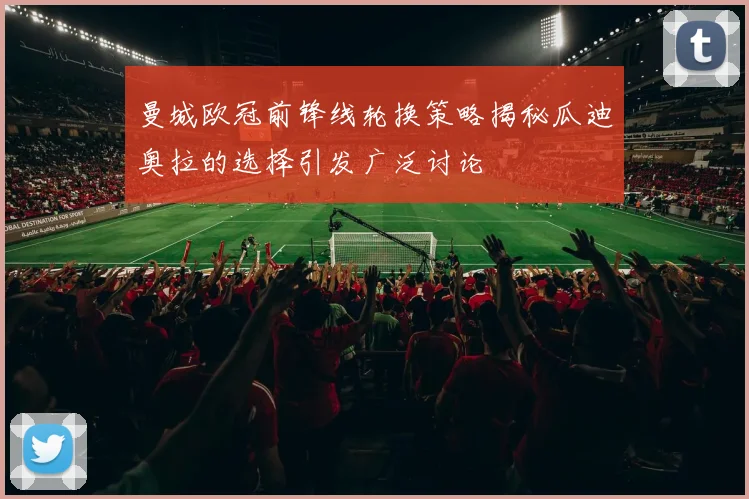 曼城欧冠前锋线轮换策略揭秘瓜迪奥拉的选择引发广泛讨论